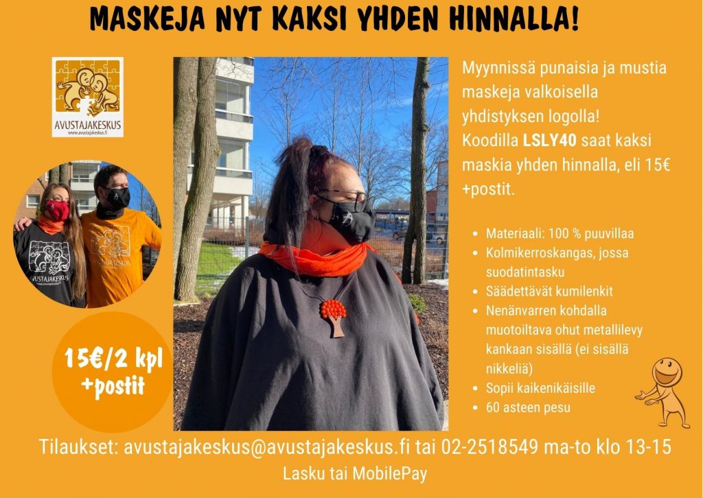 Kuvassa esitellään kuvin maskit. Sisällä teksti: Myynnissä punaisia ja mustia maskeja valkoisella yhdistyksen logolla!
Koodilla LSLY40 saat kaksi maskia yhden hinnalla, eli 15€ +postit.
Materiaali: 100 % puuvillaa
Kolmikerroskangas, jossa suodatintasku
Säädettävät kumilenkit
Nenänvarren kohdalla muotoiltava ohut metallilevy kankaan sisällä (ei sisällä nikkeliä)
Sopii kaikenikäisille
60 asteen pesu
Hinta15e/2kpl ja postimaksu
Tilaukset: avustajakeskus@avustajakeskus.fi tai 02-2518549 ma-to klo 13-15
Lasku tai MobilePay