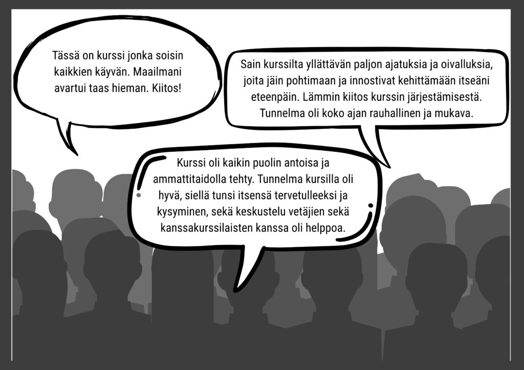 Kolme puhekuplaa palautteista
1. Kurssi oli kaikinpuolin antoisa ja ammattitaidolla tehty. Tunnelma kursilla oli hyvä, siellä tunsi itsensä tervettulleeksi ja kysyminen, sekä keskustelu vetäjien sekä kanssakurssilaisten kanssa oli helppoa.
2. Tässä on kurssi jonka soisin kaikkien käyvän. Maailmani avartui taas hieman. Kiitos!
3. Sain kurssilta yllättävän paljon ajatuksia ja oivalluksia, joita jäin pohtimaan ja innostivat kehittämään itseäni eteenpäin. Lämmin kiitos kurssin järjestämisestä. Tunnelma oli koko ajan rauhallinen ja mukava.