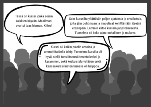 Kolme puhekuplaa palautteista 1. Kurssi oli kaikinpuolin antoisa ja ammattitaidolla tehty. Tunnelma kursilla oli hyvä, siellä tunsi itsensä tervettulleeksi ja kysyminen, sekä keskustelu vetäjien sekä kanssakurssilaisten kanssa oli helppoa. 2. Tässä on kurssi jonka soisin kaikkien käyvän. Maailmani avartui taas hieman. Kiitos! 3. Sain kurssilta yllättävän paljon ajatuksia ja oivalluksia, joita jäin pohtimaan ja innostivat kehittämään itseäni eteenpäin. Lämmin kiitos kurssin järjestämisestä. Tunnelma oli koko ajan rauhallinen ja mukava.