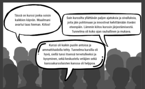 Kolme puhekuplaa palautteista 1. Kurssi oli kaikinpuolin antoisa ja ammattitaidolla tehty. Tunnelma kursilla oli hyvä, siellä tunsi itsensä tervettulleeksi ja kysyminen, sekä keskustelu vetäjien sekä kanssakurssilaisten kanssa oli helppoa. 2. Tässä on kurssi jonka soisin kaikkien käyvän. Maailmani avartui taas hieman. Kiitos! 3. Sain kurssilta yllättävän paljon ajatuksia ja oivalluksia, joita jäin pohtimaan ja innostivat kehittämään itseäni eteenpäin. Lämmin kiitos kurssin järjestämisestä. Tunnelma oli koko ajan rauhallinen ja mukava.